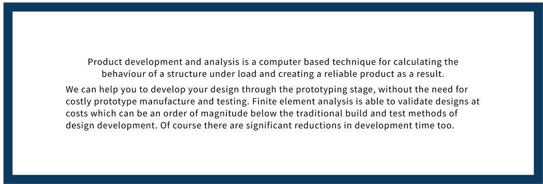 Product development and analysis is a computer based technique for calculating the behaviour of a structure under load and creating a reliable product as a result. We can help you to develop your design through the prototyping stage, without the need for costly prototype manufacture and testing. Finite element analysis is able to validate designs at costs which can be an order of magnitude below the traditional build and test methods of design development. Of course there are significant reductions in development time too.