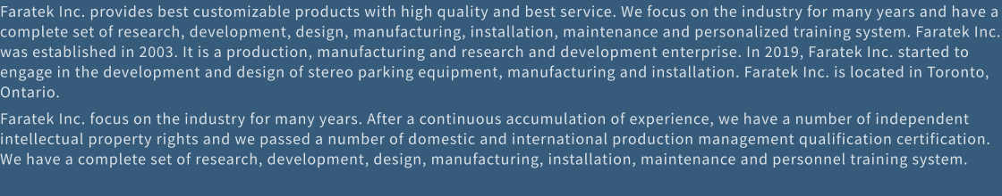 Faratek Inc. provides best customizable products with high quality and best service. We focus on the industry for many years and have a complete set of research, development, design, manufacturing, installation, maintenance and personalized training system. Faratek Inc. was established in 2003. It is a production, manufacturing and research and development enterprise. In 2019, Faratek Inc. started to engage in the development and design of stereo parking equipment, manufacturing and installation. Faratek Inc. is located in Toronto, Ontario. Faratek Inc. focus on the industry for many years. After a continuous accumulation of experience, we have a number of independent intellectual property rights and we passed a number of domestic and international production management qualification certification. We have a complete set of research, development, design, manufacturing, installation, maintenance and personnel training system.